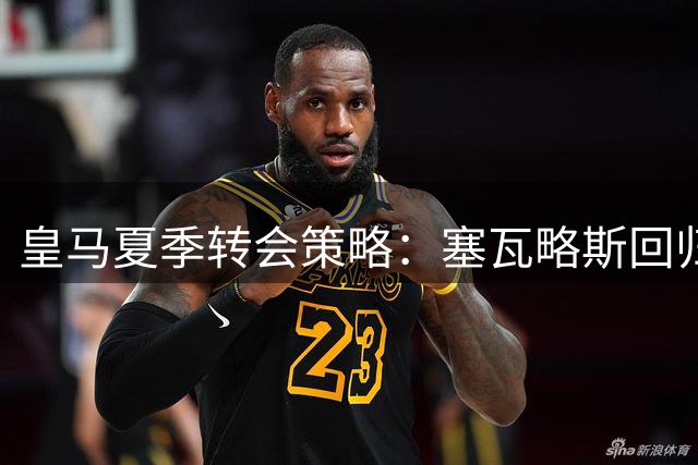 皇马夏季转会策略：塞瓦略斯回归母队彰显管理智慧
